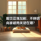 期货震荡加剧,不锈钢商家破局关键在哪?(图1) 期货震荡加剧,不锈钢商家破局关键在哪?(图1)